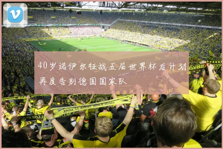 40岁诺伊尔征战五届世界杯后计划再度告别德国国家队