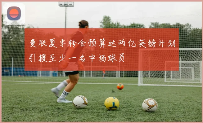 曼联夏季转会预算达两亿英镑计划引援至少一名中场球员
