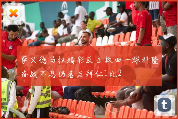萨义德马拉精彩反击扳回一球科隆奋战不息仍落后拜仁1比2