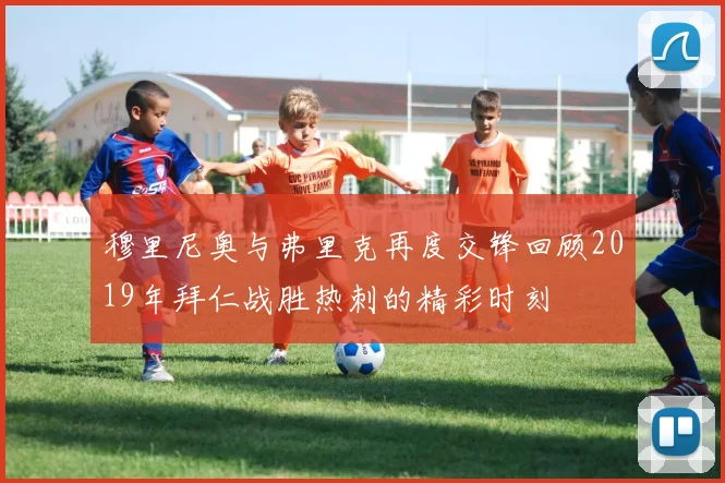 穆里尼奥与弗里克再度交锋回顾2019年拜仁战胜热刺的精彩时刻