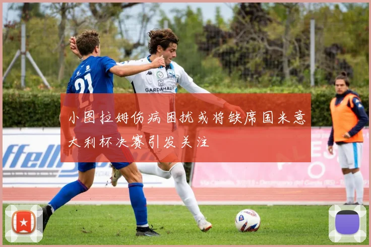 小图拉姆伤病困扰或将缺席国米意大利杯决赛引发关注