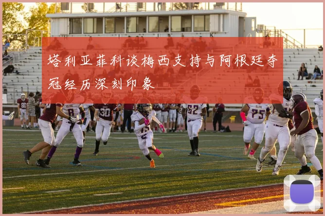 塔利亚菲科谈梅西支持与阿根廷夺冠经历深刻印象