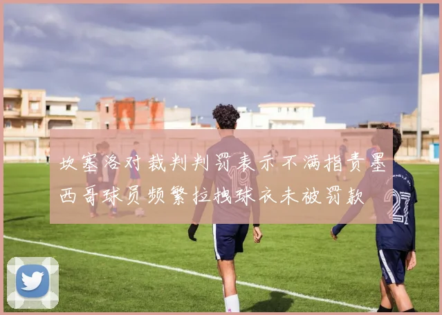 坎塞洛对裁判判罚表示不满指责墨西哥球员频繁拉拽球衣未被罚款