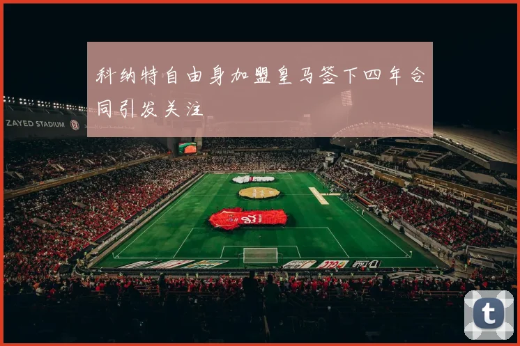 科纳特自由身加盟皇马签下四年合同引发关注