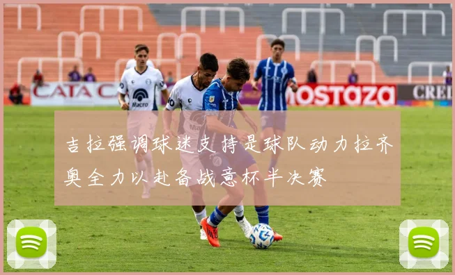 吉拉强调球迷支持是球队动力拉齐奥全力以赴备战意杯半决赛